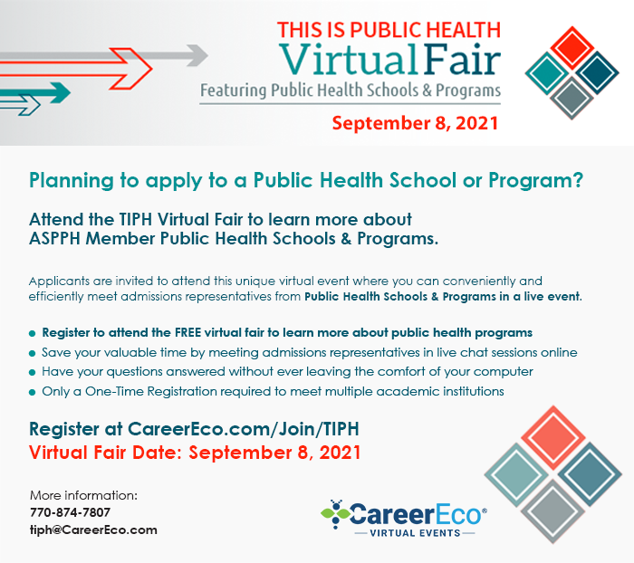 Planning to apply to a Public Health School or Program? Attend the TIPH Virtual Fair to learn more about ASPPH Member Public Health Schools & Programs. Applicants are invited to attend this unique virtual event where you can conveniently and efficiently meet admissions representatives from Public Health Schools & Programs in a live. Register to attend the free virtual fair to learn more about public health programs. Save your valuable time by meeting admissions representatives in live chat sessions online. Have your questions answered without ever leaving the comfort of your computer. Only a one-time registration required to meet multiple academic institutions. Virtual Fair Date: September 8, 2021